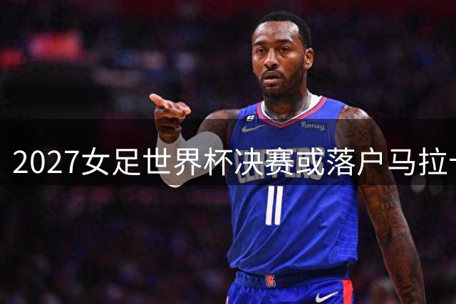 2027女足世界杯决赛或落户马拉卡纳 里约标志性球场将创纪录承办9场赛事
